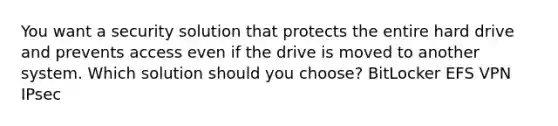 You want a security solution that protects the entire hard drive and prevents access even if the drive is moved to another system. Which solution should you choose? BitLocker EFS VPN IPsec