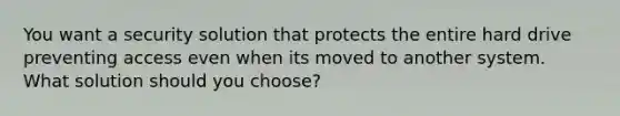 You want a security solution that protects the entire hard drive preventing access even when its moved to another system. What solution should you choose?