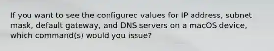 If you want to see the configured values for IP address, subnet mask, default gateway, and DNS servers on a macOS device, which command(s) would you issue?