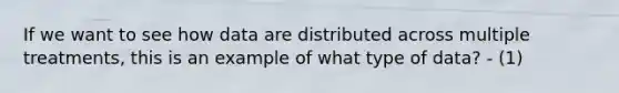 If we want to see how data are distributed across multiple treatments, this is an example of what type of data? - (1)