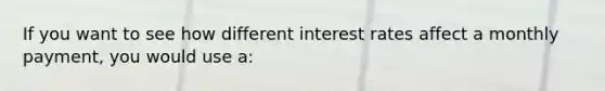 If you want to see how different interest rates affect a monthly payment, you would use a: