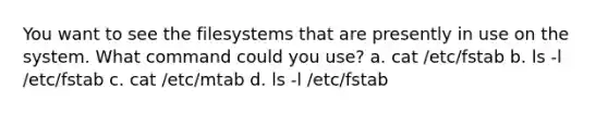 You want to see the filesystems that are presently in use on the system. What command could you use? a. cat /etc/fstab b. ls -l /etc/fstab c. cat /etc/mtab d. ls -l /etc/fstab