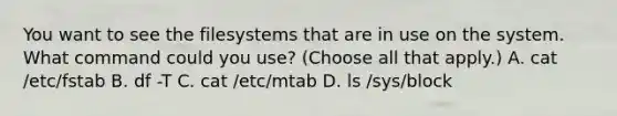 You want to see the filesystems that are in use on the system. What command could you use? (Choose all that apply.) A. cat /etc/fstab B. df -T C. cat /etc/mtab D. ls /sys/block