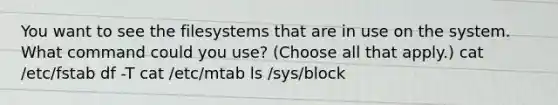 You want to see the filesystems that are in use on the system. What command could you use? (Choose all that apply.) cat /etc/fstab df -T cat /etc/mtab ls /sys/block