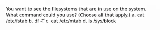 You want to see the filesystems that are in use on the system. What command could you use? (Choose all that apply.) a. cat /etc/fstab b. df -T c. cat /etc/mtab d. ls /sys/block