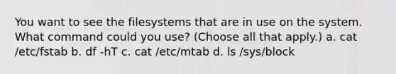 You want to see the filesystems that are in use on the system. What command could you use? (Choose all that apply.) a. cat /etc/fstab b. df -hT c. cat /etc/mtab d. ls /sys/block