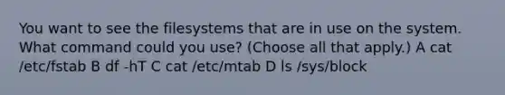 You want to see the filesystems that are in use on the system. What command could you use? (Choose all that apply.) A cat /etc/fstab B df -hT C cat /etc/mtab D ls /sys/block