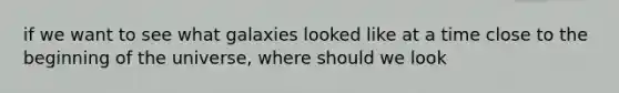 if we want to see what galaxies looked like at a time close to the beginning of the universe, where should we look