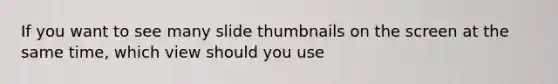 If you want to see many slide thumbnails on the screen at the same time, which view should you use