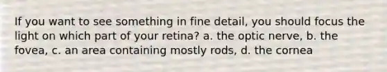 If you want to see something in fine detail, you should focus the light on which part of your retina? a. the optic nerve, b. the fovea, c. an area containing mostly rods, d. the cornea