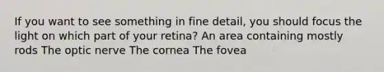 If you want to see something in fine detail, you should focus the light on which part of your retina? An area containing mostly rods The optic nerve The cornea The fovea