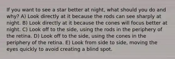 If you want to see a star better at night, what should you do and why? A) Look directly at it because the rods can see sharply at night. B) Look directly at it because the cones will focus better at night. C) Look off to the side, using the rods in the periphery of the retina. D) Look off to the side, using the cones in the periphery of the retina. E) Look from side to side, moving the eyes quickly to avoid creating a blind spot.