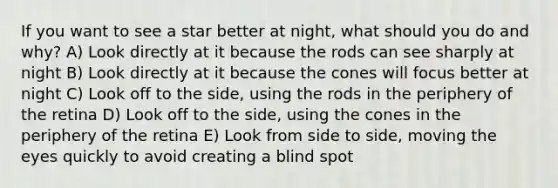 If you want to see a star better at night, what should you do and why? A) Look directly at it because the rods can see sharply at night B) Look directly at it because the cones will focus better at night C) Look off to the side, using the rods in the periphery of the retina D) Look off to the side, using the cones in the periphery of the retina E) Look from side to side, moving the eyes quickly to avoid creating a blind spot