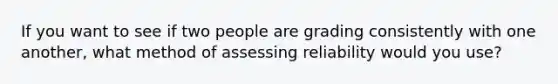 If you want to see if two people are grading consistently with one another, what method of assessing reliability would you use?