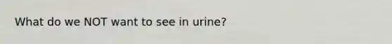 What do we NOT want to see in urine?