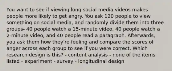 You want to see if viewing long social media videos makes people more likely to get angry. You ask 120 people to view something on social media, and randomly divide them into three groups- 40 people watch a 15-minute video, 40 people watch a 2-minute video, and 40 people read a paragraph. Afterwards, you ask them how they're feeling and compare the scores of anger across each group to see if you were correct. Which research design is this? - content analysis - none of the items listed - experiment - survey - longitudinal design