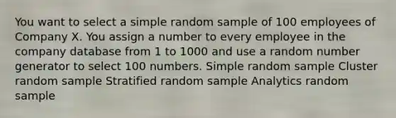 You want to select a simple random sample of 100 employees of Company X. You assign a number to every employee in the company database from 1 to 1000 and use a random number generator to select 100 numbers. Simple random sample Cluster random sample Stratified random sample Analytics random sample