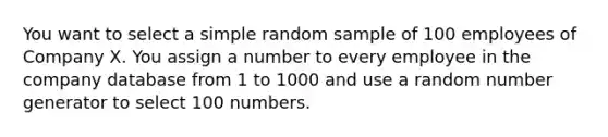 You want to select a simple random sample of 100 employees of Company X. You assign a number to every employee in the company database from 1 to 1000 and use a random number generator to select 100 numbers.