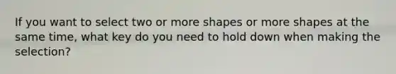 If you want to select two or more shapes or more shapes at the same time, what key do you need to hold down when making the selection?