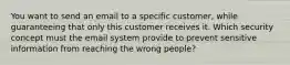 You want to send an email to a specific customer, while guaranteeing that only this customer receives it. Which security concept must the email system provide to prevent sensitive information from reaching the wrong people?