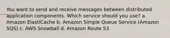 You want to send and receive messages between distributed application components. Which service should you use? a. Amazon ElastiCache b. Amazon Simple Queue Service (Amazon SQS) c. AWS Snowball d. Amazon Route 53