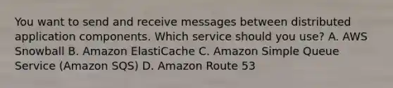 You want to send and receive messages between distributed application components. Which service should you use? A. AWS Snowball B. Amazon ElastiCache C. Amazon Simple Queue Service (Amazon SQS) D. Amazon Route 53