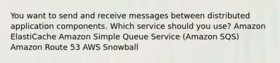 You want to send and receive messages between distributed application components. Which service should you use? Amazon ElastiCache Amazon Simple Queue Service (Amazon SQS) Amazon Route 53 AWS Snowball