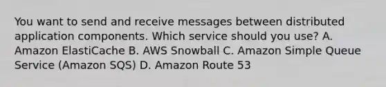 You want to send and receive messages between distributed application components. Which service should you use? A. Amazon ElastiCache B. AWS Snowball C. Amazon Simple Queue Service (Amazon SQS) D. Amazon Route 53