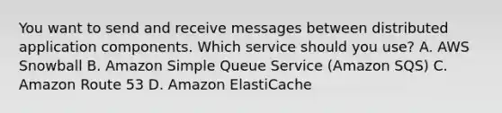 You want to send and receive messages between distributed application components. Which service should you use? A. AWS Snowball B. Amazon Simple Queue Service (Amazon SQS) C. Amazon Route 53 D. Amazon ElastiCache