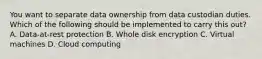 You want to separate data ownership from data custodian duties. Which of the following should be implemented to carry this out? A. Data-at-rest protection B. Whole disk encryption C. Virtual machines D. Cloud computing