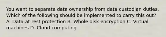 You want to separate data ownership from data custodian duties. Which of the following should be implemented to carry this out? A. Data-at-rest protection B. Whole disk encryption C. Virtual machines D. Cloud computing