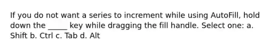 If you do not want a series to increment while using AutoFill, hold down the _____ key while dragging the fill handle. Select one: a. Shift b. Ctrl c. Tab d. Alt
