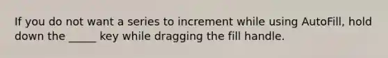 If you do not want a series to increment while using AutoFill, hold down the _____ key while dragging the fill handle.