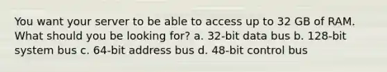 You want your server to be able to access up to 32 GB of RAM. What should you be looking for? a. 32-bit data bus b. 128-bit system bus c. 64-bit address bus d. 48-bit control bus