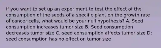 If you want to set up an experiment to test the effect of the consumption of the seeds of a specific plant on the growth rate of cancer cells, what would be your null hypothesis? A. Seed consumption increases tumor size B. Seed consumption decreases tumor size C. seed consumption affects tumor size D: seed consumption has no effect on tumor size