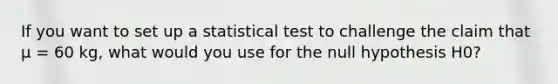 If you want to set up a statistical test to challenge the claim that μ = 60 kg, what would you use for the null hypothesis H0?