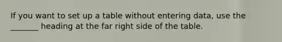 If you want to set up a table without entering data, use the _______ heading at the far right side of the table.