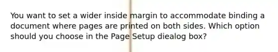 You want to set a wider inside margin to accommodate binding a document where pages are printed on both sides. Which option should you choose in the Page Setup diealog box?