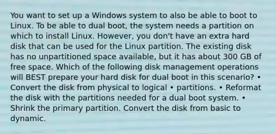 You want to set up a Windows system to also be able to boot to Linux. To be able to dual boot, the system needs a partition on which to install Linux. However, you don't have an extra hard disk that can be used for the Linux partition. The existing disk has no unpartitioned space available, but it has about 300 GB of free space. Which of the following disk management operations will BEST prepare your hard disk for dual boot in this scenario? • Convert the disk from physical to logical • partitions. • Reformat the disk with the partitions needed for a dual boot system. • Shrink the primary partition. Convert the disk from basic to dynamic.