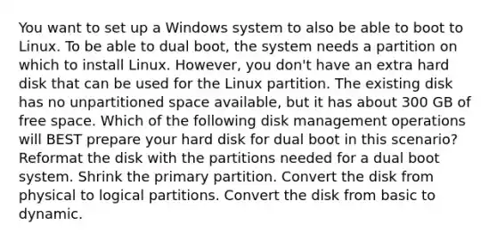 You want to set up a Windows system to also be able to boot to Linux. To be able to dual boot, the system needs a partition on which to install Linux. However, you don't have an extra hard disk that can be used for the Linux partition. The existing disk has no unpartitioned space available, but it has about 300 GB of free space. Which of the following disk management operations will BEST prepare your hard disk for dual boot in this scenario? Reformat the disk with the partitions needed for a dual boot system. Shrink the primary partition. Convert the disk from physical to logical partitions. Convert the disk from basic to dynamic.