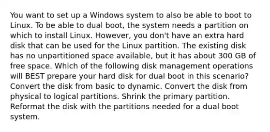 You want to set up a Windows system to also be able to boot to Linux. To be able to dual boot, the system needs a partition on which to install Linux. However, you don't have an extra hard disk that can be used for the Linux partition. The existing disk has no unpartitioned space available, but it has about 300 GB of free space. Which of the following disk management operations will BEST prepare your hard disk for dual boot in this scenario? Convert the disk from basic to dynamic. Convert the disk from physical to logical partitions. Shrink the primary partition. Reformat the disk with the partitions needed for a dual boot system.