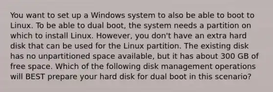 You want to set up a Windows system to also be able to boot to Linux. To be able to dual boot, the system needs a partition on which to install Linux. However, you don't have an extra hard disk that can be used for the Linux partition. The existing disk has no unpartitioned space available, but it has about 300 GB of free space. Which of the following disk management operations will BEST prepare your hard disk for dual boot in this scenario?