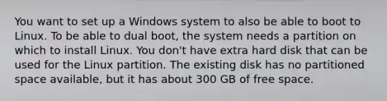 You want to set up a Windows system to also be able to boot to Linux. To be able to dual boot, the system needs a partition on which to install Linux. You don't have extra hard disk that can be used for the Linux partition. The existing disk has no partitioned space available, but it has about 300 GB of free space.