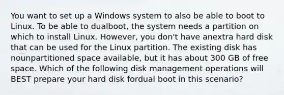 You want to set up a Windows system to also be able to boot to Linux. To be able to dualboot, the system needs a partition on which to install Linux. However, you don't have anextra hard disk that can be used for the Linux partition. The existing disk has nounpartitioned space available, but it has about 300 GB of free space. Which of the following disk management operations will BEST prepare your hard disk fordual boot in this scenario?