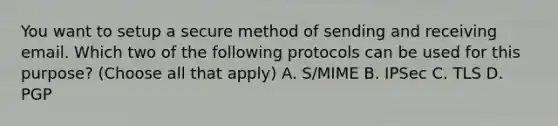 You want to setup a secure method of sending and receiving email. Which two of the following protocols can be used for this purpose? (Choose all that apply) A. S/MIME B. IPSec C. TLS D. PGP