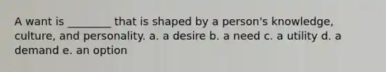 A want is ________ that is shaped by a person's knowledge, culture, and personality. a. a desire b. a need c. a utility d. a demand e. an option