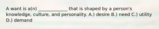 A want is a(n) _____________ that is shaped by a person's knowledge, culture, and personality. A.) desire B.) need C.) utility D.) demand