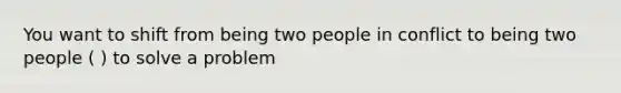 You want to shift from being two people in conflict to being two people ( ) to solve a problem