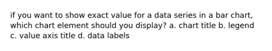 if you want to show exact value for a data series in a bar chart, which chart element should you display? a. chart title b. legend c. value axis title d. data labels