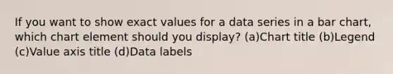 If you want to show exact values for a data series in a bar chart, which chart element should you display? (a)Chart title (b)Legend (c)Value axis title (d)Data labels